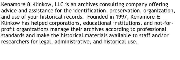 Kenamore & Klinkow, LLC is an archives consulting company offering advice and assistance for the identification, preservation, organization, and use of your historical records.  Founded in 1997, Kenamore & Klinkow has helped corporations, educational institutions, and not-for-profit organizations manage their archives according to professional standards and make the historical materials available to staff and/or researchers for legal, administrative, and historical use.  


